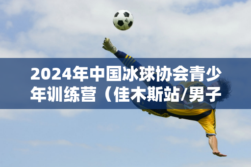 2024年中国冰球协会青少年训练营（佳木斯站/男子U12）在佳木斯市开营