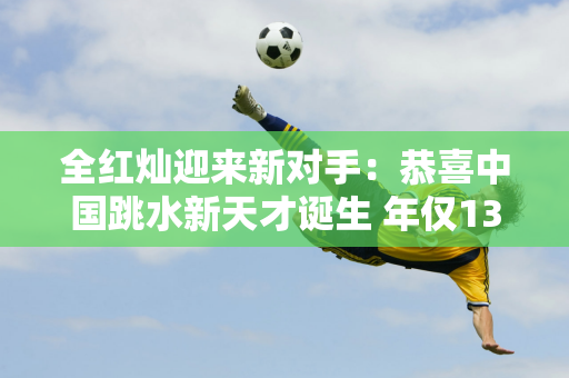 全红灿迎来新对手：恭喜中国跳水新天才诞生 年仅13岁的他就引起了外界的热议