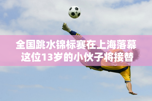 全国跳水锦标赛在上海落幕 这位13岁的小伙子将接替全红婵