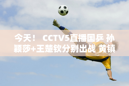 今天！ CCTV5直播国乒 孙颖莎+王楚钦分别出战 黄镇廷PK张本智和