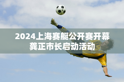 2024上海赛艇公开赛开幕龚正市长启动活动