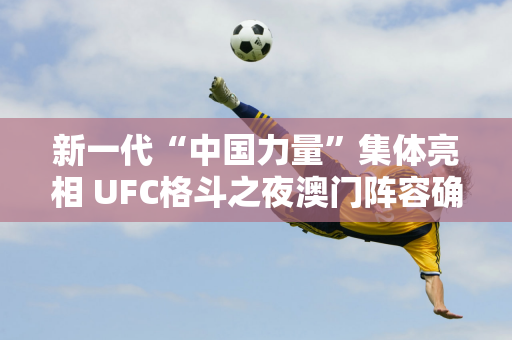 新一代“中国力量”集体亮相 UFC格斗之夜澳门阵容确定