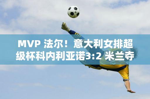 MVP 法尔！意大利女排超级杯科内利亚诺3:2 米兰夺得赛事第八冠