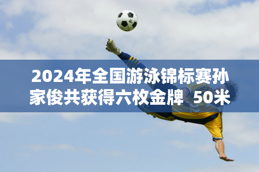 2024年全国游泳锦标赛孙家俊共获得六枚金牌  50米蛙泳夺冠后 赛场上释放出一位“独勇者”