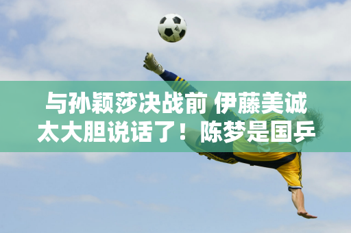 与孙颖莎决战前 伊藤美诚太大胆说话了！陈梦是国乒最强 一句话感动4人心