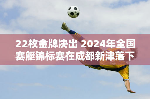 22枚金牌决出 2024年全国赛艇锦标赛在成都新津落下帷幕