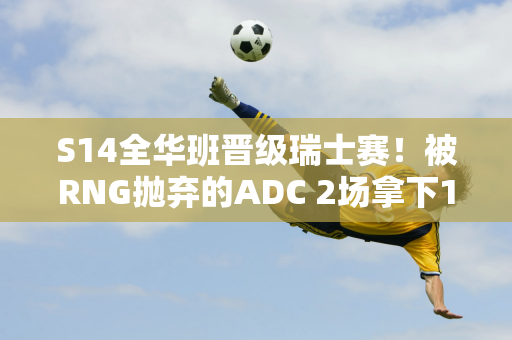 S14全华班晋级瑞士赛！被RNG抛弃的ADC 2场拿下16分