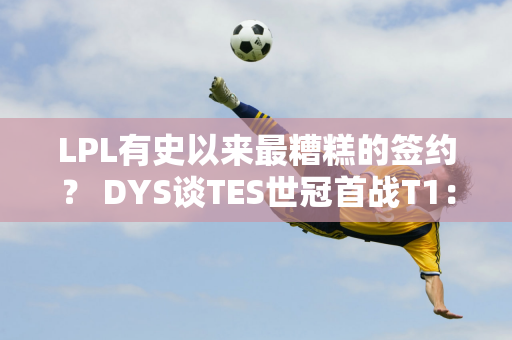 LPL有史以来最糟糕的签约？ DYS谈TES世冠首战T1：兄弟能重现当年1557