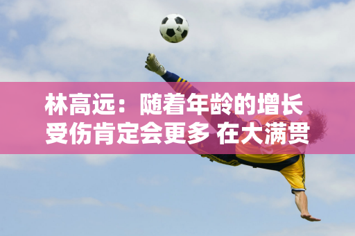 林高远：随着年龄的增长 受伤肯定会更多 在大满贯中 你必须跟随自己的脚步 不要考虑任何其他事情