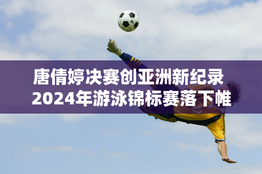 唐倩婷决赛创亚洲新纪录 2024年游泳锦标赛落下帷幕