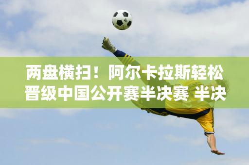 两盘横扫！阿尔卡拉斯轻松晋级中国公开赛半决赛 半决赛遭遇梅总统