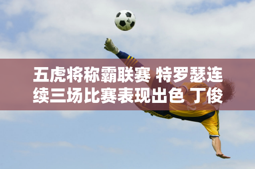 五虎将称霸联赛 特罗瑟连续三场比赛表现出色 丁俊晖来之不易的积分引发热议！