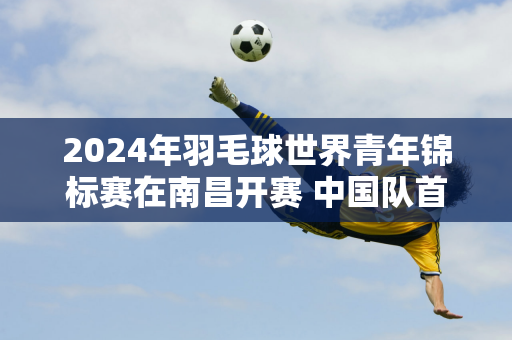 2024年羽毛球世界青年锦标赛在南昌开赛 中国队首次亮相就击败了香港队