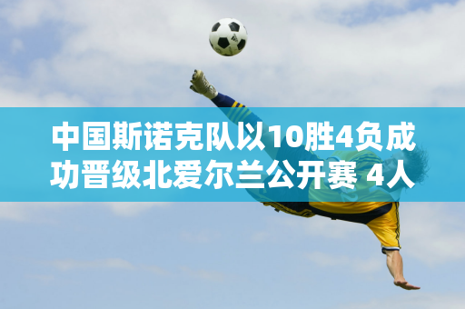 中国斯诺克队以10胜4负成功晋级北爱尔兰公开赛 4人横扫对手