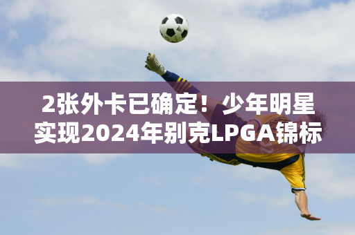 2张外卡已确定！少年明星实现2024年别克LPGA锦标赛梦想