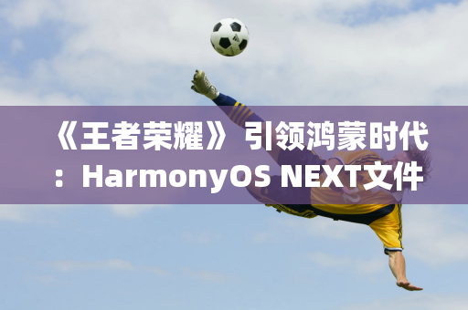 《王者荣耀》 引领鸿蒙时代：HarmonyOS NEXT文件删除测试将于9月30日启动