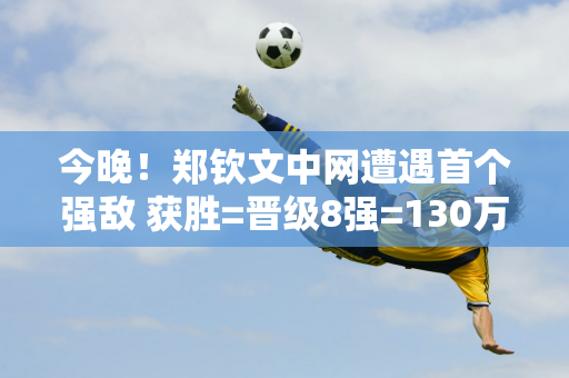 今晚！郑钦文中网遭遇首个强敌 获胜=晋级8强=130万奖金 央视直播