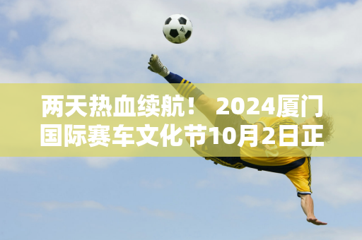 两天热血续航！ 2024厦门国际赛车文化节10月2日正式拉开帷幕！