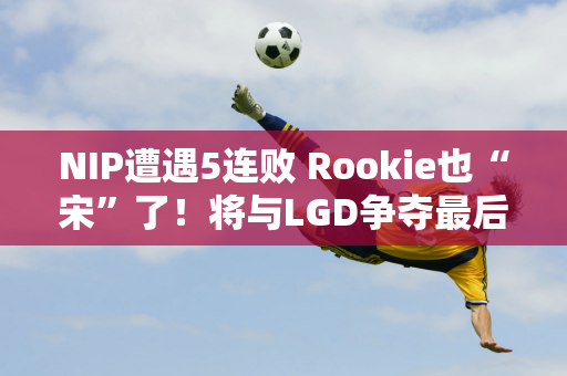 NIP遭遇5连败 Rookie也“宋”了！将与LGD争夺最后一个名额