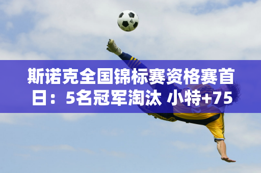 斯诺克全国锦标赛资格赛首日：5名冠军淘汰 小特+75双雄过关 吴宜泽险胜