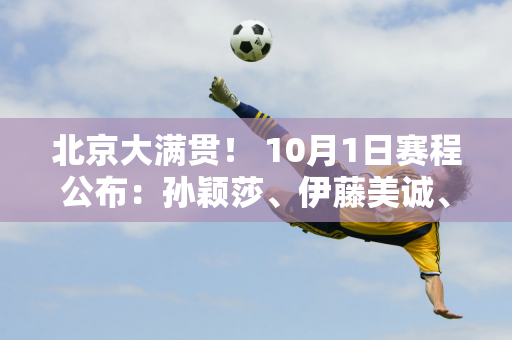 北京大满贯！ 10月1日赛程公布：孙颖莎、伊藤美诚、哈里智和出战