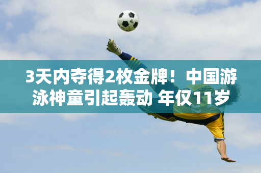 3天内夺得2枚金牌！中国游泳神童引起轰动 年仅11岁的她就引发了外界的热议