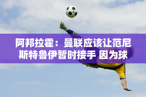 阿邦拉霍：曼联应该让范尼斯特鲁伊暂时接手 因为球员们不再有兴趣为十黑格效力