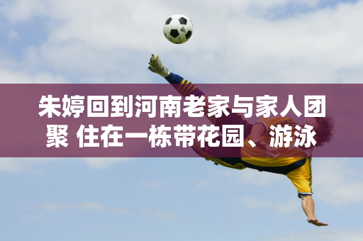 朱婷回到河南老家与家人团聚 住在一栋带花园、游泳池和喷泉的五层独栋别墅里