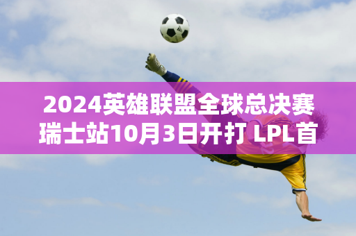 2024英雄联盟全球总决赛瑞士站10月3日开打 LPL首战即将到来！