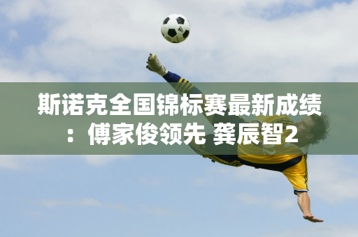 斯诺克全国锦标赛最新成绩：傅家俊领先 龚辰智2