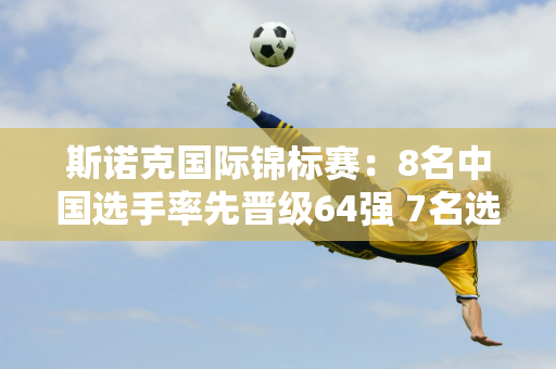 斯诺克国际锦标赛：8名中国选手率先晋级64强 7名选手进入最后一轮资格赛正赛！