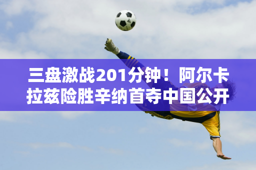 三盘激战201分钟！阿尔卡拉兹险胜辛纳首夺中国公开赛冠军