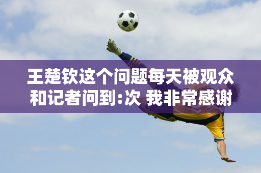 王楚钦这个问题每天被观众和记者问到:次 我非常感谢你！感谢您的支持