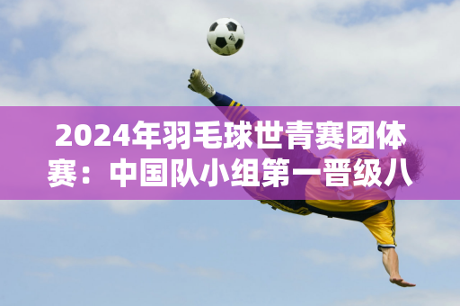 2024年羽毛球世青赛团体赛：中国队小组第一晋级八强