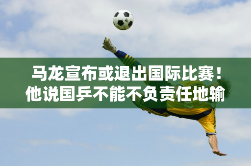 马龙宣布或退出国际比赛！他说国乒不能不负责任地输球 打败王楚钦？