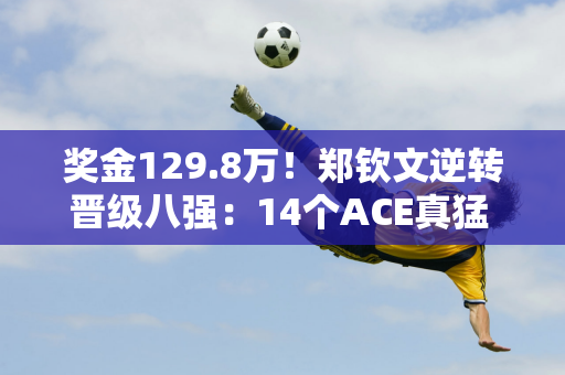 奖金129.8万！郑钦文逆转晋级八强：14个ACE真猛 赛后透露获胜真正原因