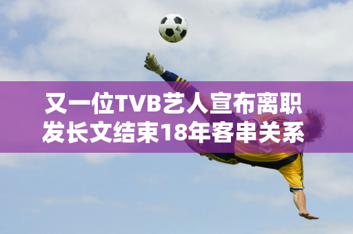 又一位TVB艺人宣布离职 发长文结束18年客串关系 迎娶帅气游泳教练44岁女儿