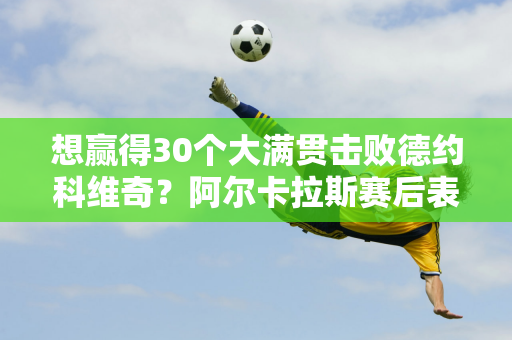 想赢得30个大满贯击败德约科维奇？阿尔卡拉斯赛后表达了自己的野心