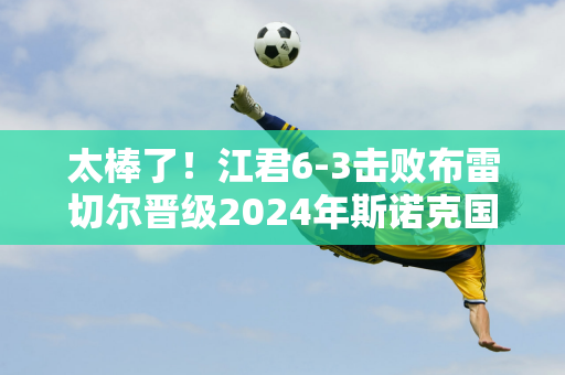 太棒了！江君6-3击败布雷切尔晋级2024年斯诺克国际锦标赛正赛