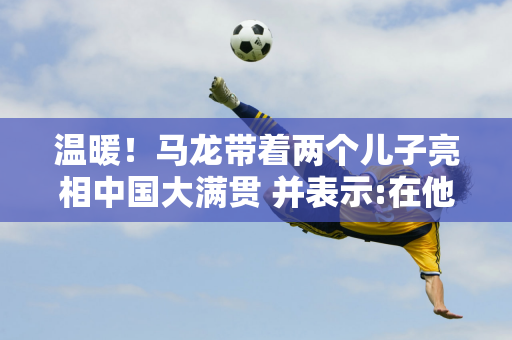 温暖！马龙带着两个儿子亮相中国大满贯 并表示:在他们面前展现了最好的自己