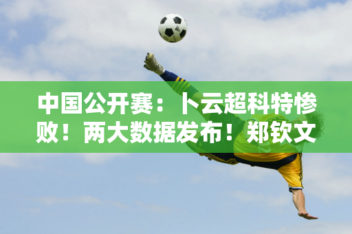 中国公开赛：卜云超科特惨败！两大数据发布！郑钦文今晚就要进八强了！