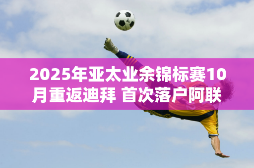 2025年亚太业余锦标赛10月重返迪拜 首次落户阿联酋高尔夫俱乐部议会球场