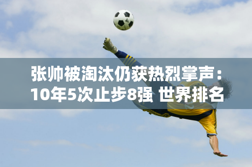 张帅被淘汰仍获热烈掌声：10年5次止步8强 世界排名升至249位