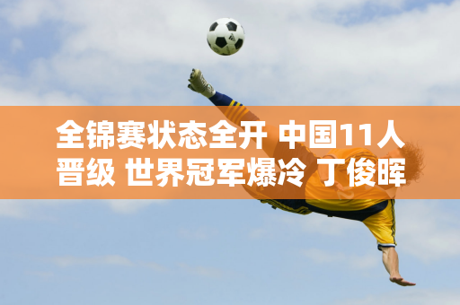 全锦赛状态全开 中国11人晋级 世界冠军爆冷 丁俊晖终结5连败