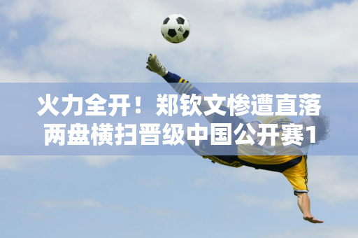 火力全开！郑钦文惨遭直落两盘横扫晋级中国公开赛16强 赢得奖金71万