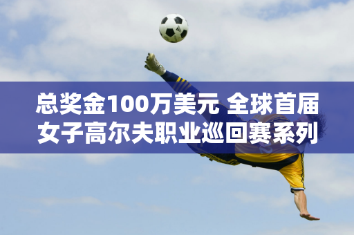 总奖金100万美元 全球首届女子高尔夫职业巡回赛系列赛深圳站即将开赛