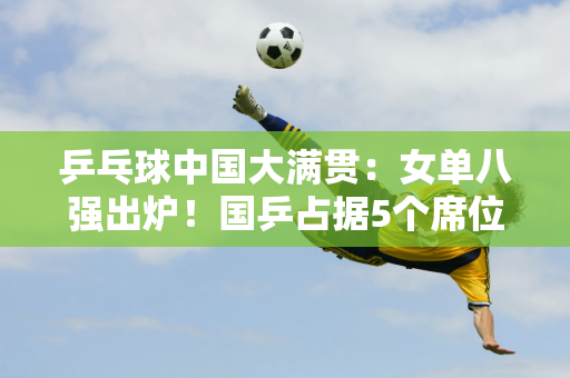 乒乓球中国大满贯：女单八强出炉！国乒占据5个席位 韩日队仅剩1个种子队