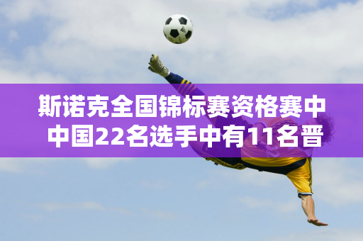 斯诺克全国锦标赛资格赛中 中国22名选手中有11名晋级 三名种子选手被淘汰 期待小丁的归来