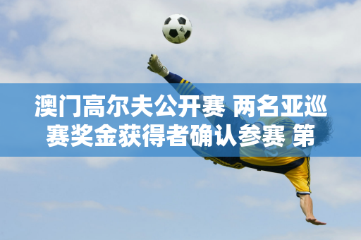 澳门高尔夫公开赛 两名亚巡赛奖金获得者确认参赛 第一名资格赛选手黄子龙、李俊宏入围