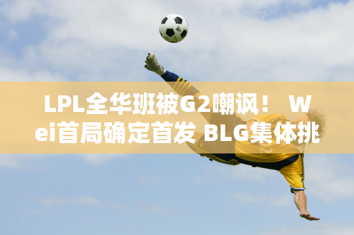 LPL全华班被G2嘲讽！ Wei首局确定首发 BLG集体挑战牛肉面